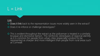 L = Link
Link
 Does it link back to the representation issues more widely seen in the extract?
 Does it re-inforce or challenge stereotypes?
 This is evident throughout the extract as the policeman is treated in a similarly
brusque and dismissive fashion. This reinforces stereotypes of regional identity
as it is common for people from urban cities (especially London) to be
represented as sharper and more intelligent than people from rural areas such
as Cornwall.
 