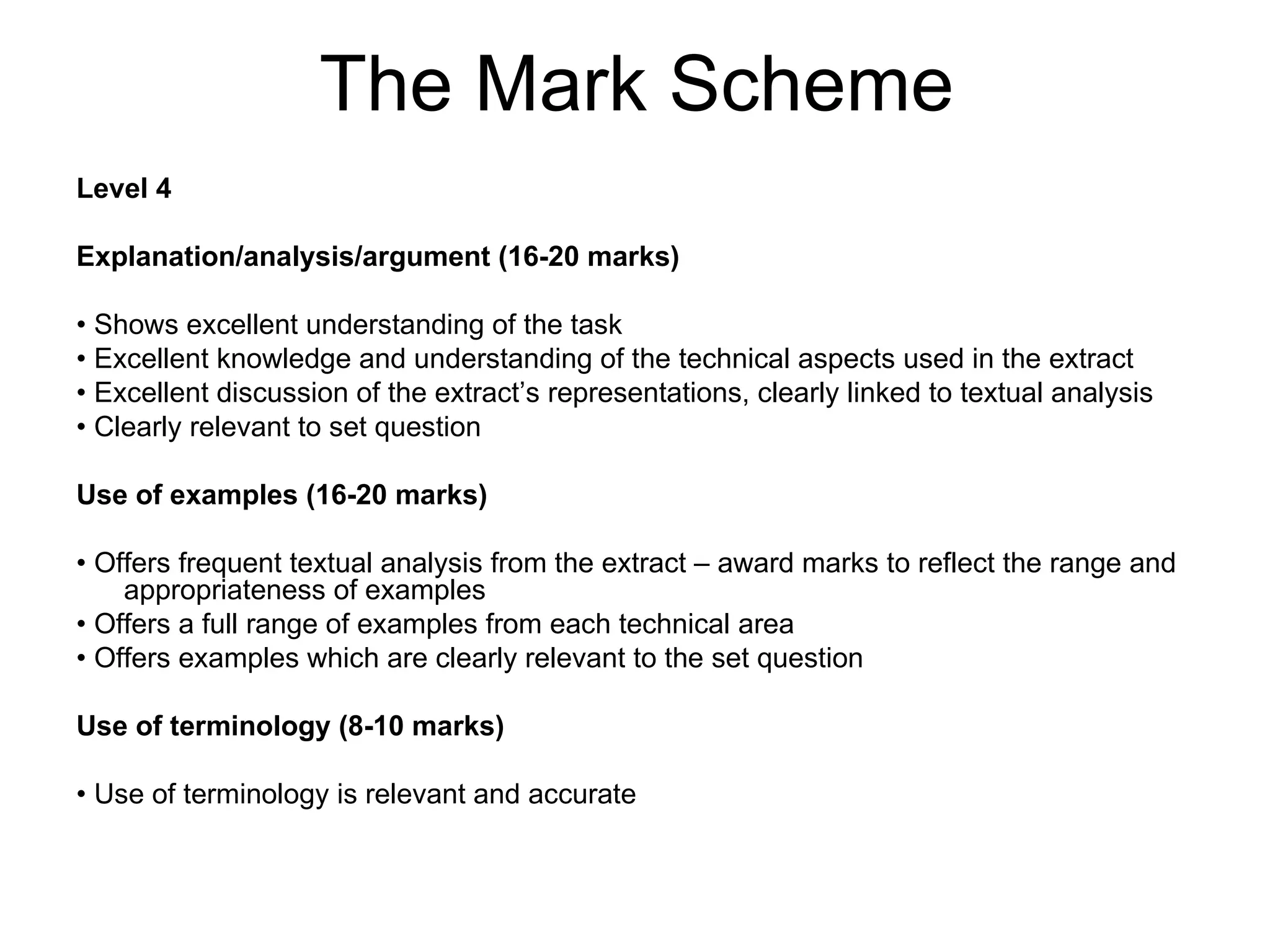 The Mark Scheme
Level 4

Explanation/analysis/argument (16-20 marks)

• Shows excellent understanding of the task
• Excellent knowledge and understanding of the technical aspects used in the extract
• Excellent discussion of the extract’s representations, clearly linked to textual analysis
• Clearly relevant to set question

Use of examples (16-20 marks)

• Offers frequent textual analysis from the extract – award marks to reflect the range and
    appropriateness of examples
• Offers a full range of examples from each technical area
• Offers examples which are clearly relevant to the set question

Use of terminology (8-10 marks)

• Use of terminology is relevant and accurate
 