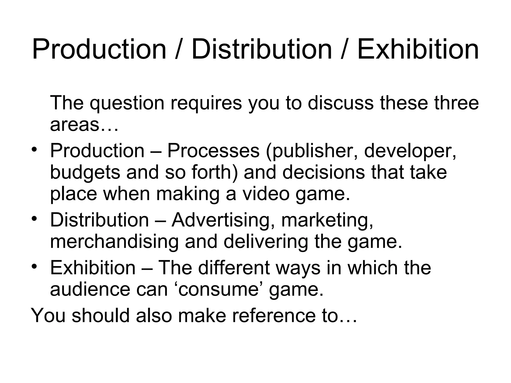 Production / Distribution / Exhibition
  The question requires you to discuss these three
  areas…
• Production – Processes (publisher, developer,
  budgets and so forth) and decisions that take
  place when making a video game.
• Distribution – Advertising, marketing,
  merchandising and delivering the game.
• Exhibition – The different ways in which the
  audience can ‘consume’ game.
You should also make reference to…
 