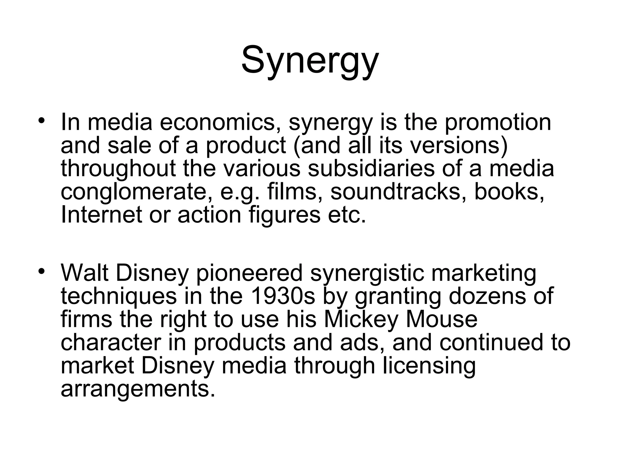 Synergy
• In media economics, synergy is the promotion
  and sale of a product (and all its versions)
  throughout the various subsidiaries of a media
  conglomerate, e.g. films, soundtracks, books,
  Internet or action figures etc.

• Walt Disney pioneered synergistic marketing
  techniques in the 1930s by granting dozens of
  firms the right to use his Mickey Mouse
  character in products and ads, and continued to
  market Disney media through licensing
  arrangements.
 