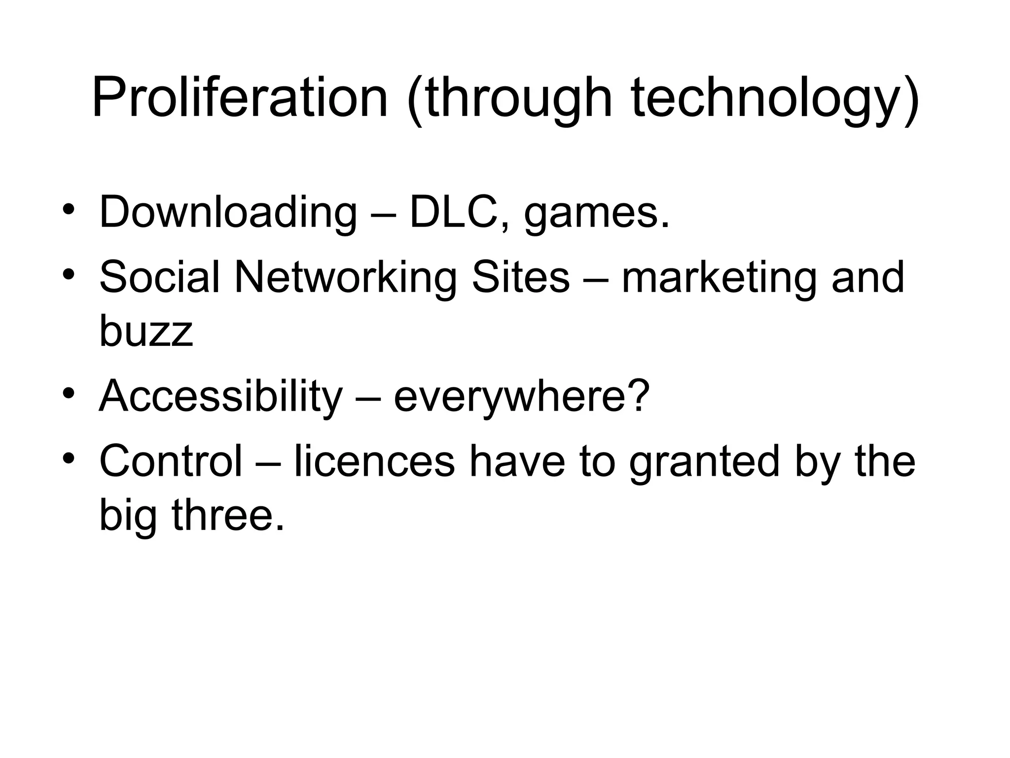 Proliferation (through technology)
• Downloading – DLC, games.
• Social Networking Sites – marketing and
  buzz
• Accessibility – everywhere?
• Control – licences have to granted by the
  big three.
 