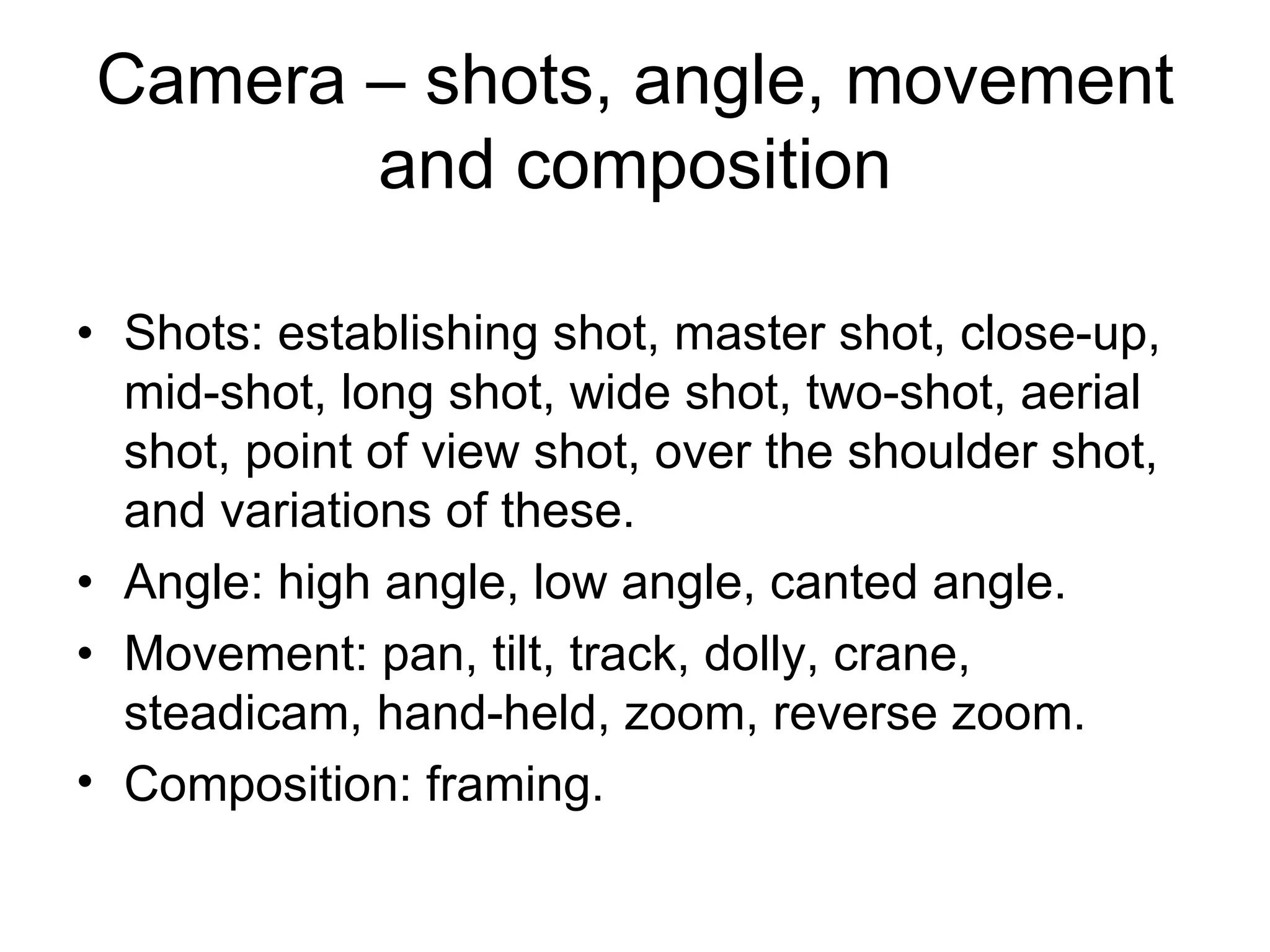Camera – shots, angle, movement
       and composition

• Shots: establishing shot, master shot, close-up,
  mid-shot, long shot, wide shot, two-shot, aerial
  shot, point of view shot, over the shoulder shot,
  and variations of these.
• Angle: high angle, low angle, canted angle.
• Movement: pan, tilt, track, dolly, crane,
  steadicam, hand-held, zoom, reverse zoom.
• Composition: framing.
 