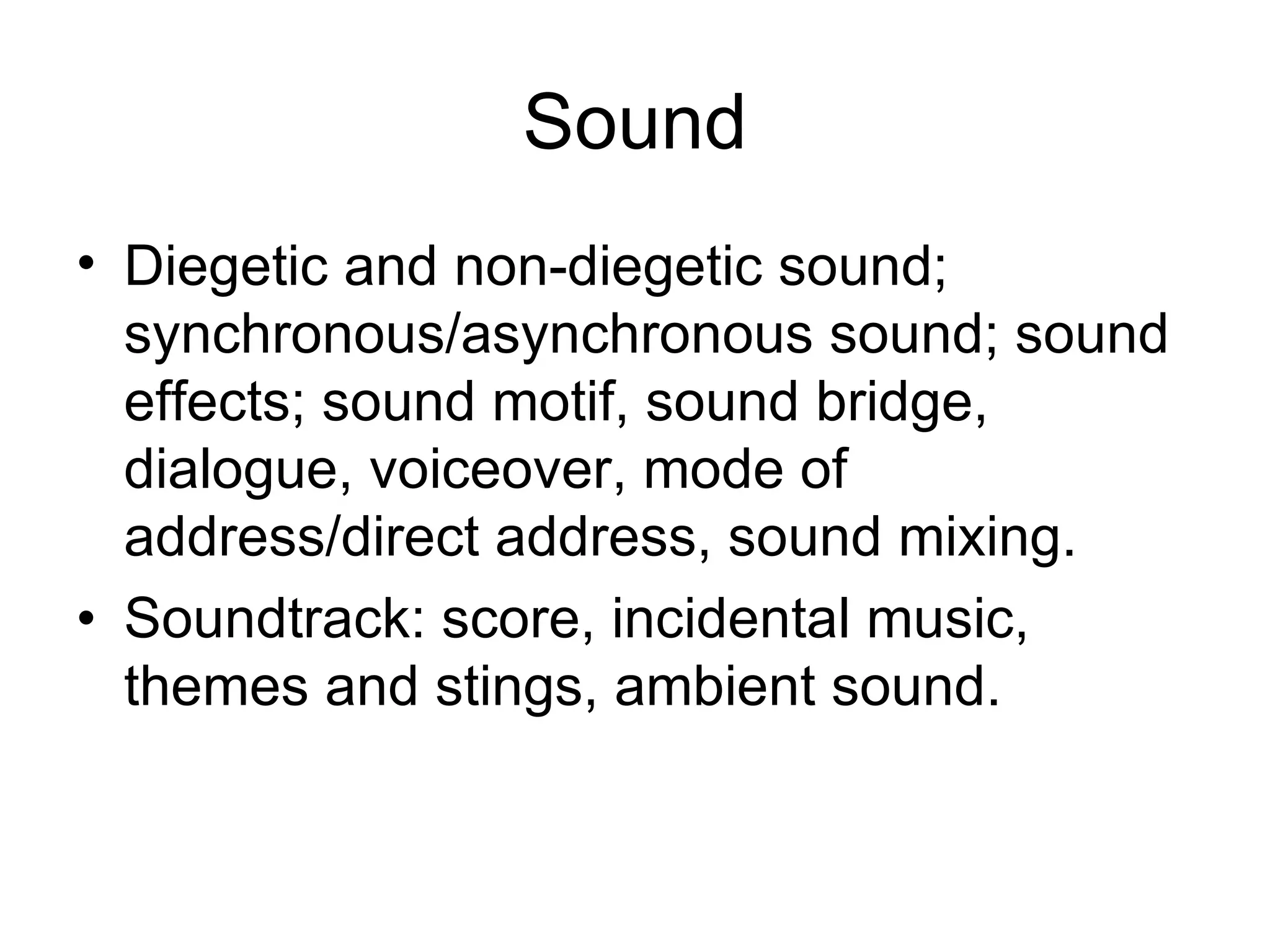 Sound
• Diegetic and non-diegetic sound;
  synchronous/asynchronous sound; sound
  effects; sound motif, sound bridge,
  dialogue, voiceover, mode of
  address/direct address, sound mixing.
• Soundtrack: score, incidental music,
  themes and stings, ambient sound.
 