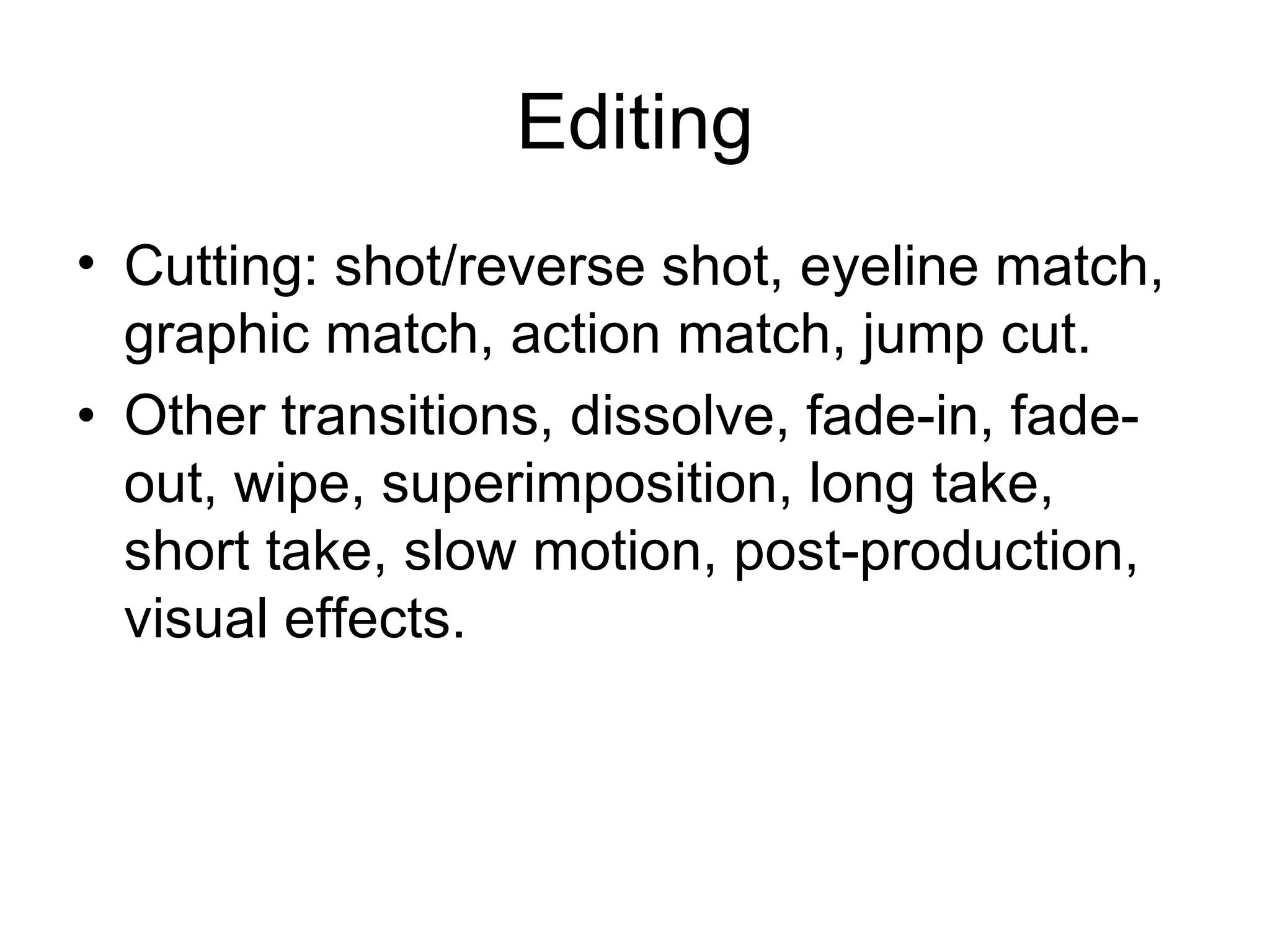 Editing
• Cutting: shot/reverse shot, eyeline match,
  graphic match, action match, jump cut.
• Other transitions, dissolve, fade-in, fade-
  out, wipe, superimposition, long take,
  short take, slow motion, post-production,
  visual effects.
 