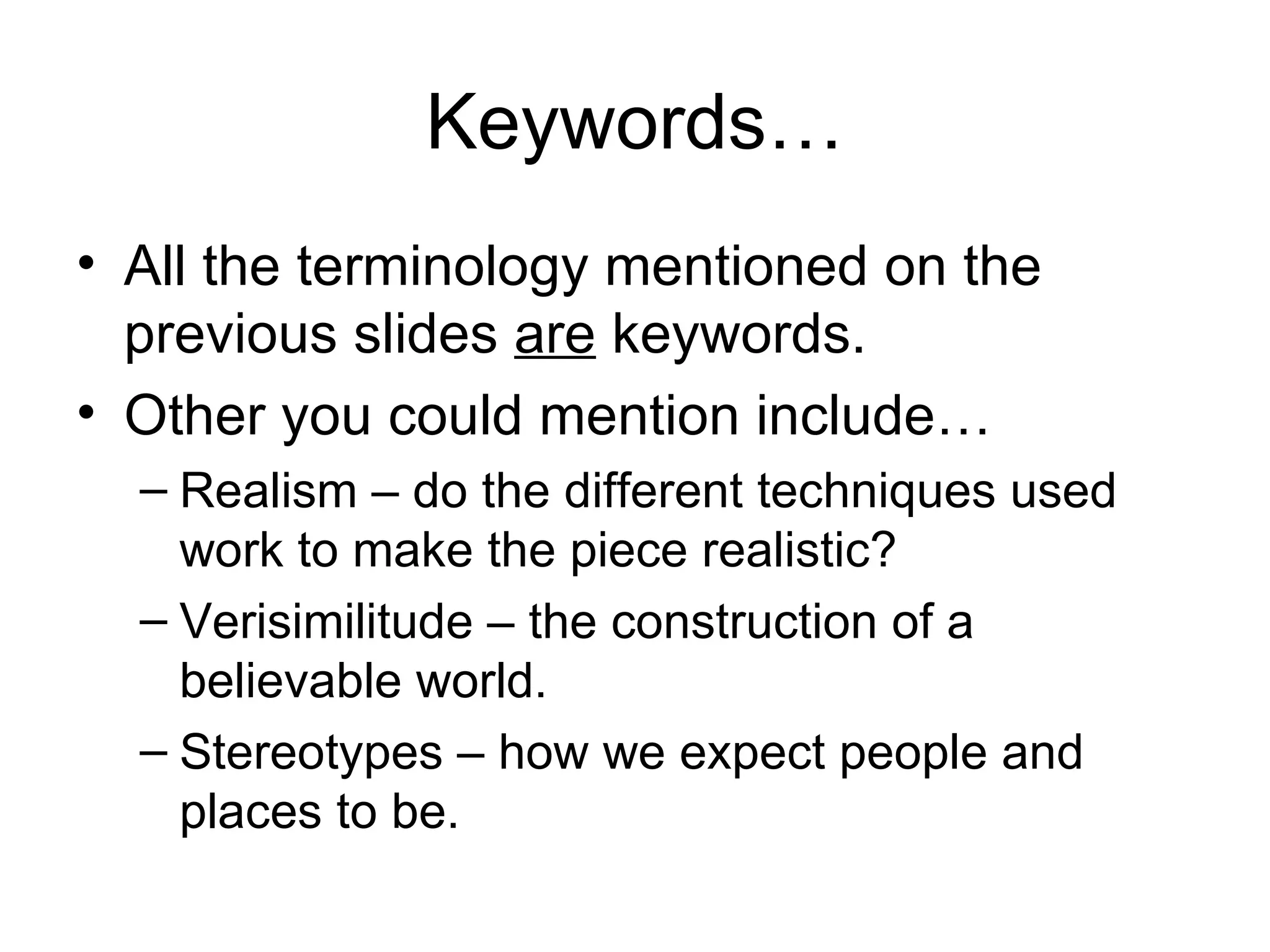 Keywords…
• All the terminology mentioned on the
  previous slides are keywords.
• Other you could mention include…
  – Realism – do the different techniques used
    work to make the piece realistic?
  – Verisimilitude – the construction of a
    believable world.
  – Stereotypes – how we expect people and
    places to be.
 