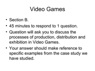 Video Games
• Section B.
• 45 minutes to respond to 1 question.
• Question will ask you to discuss the
  processes of production, distribution and
  exhibition in Video Games.
• Your answer should make reference to
  specific examples from the case study we
  have studied.
 