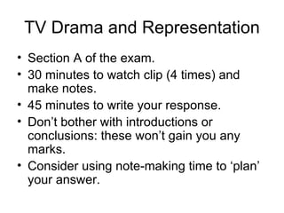 TV Drama and Representation
• Section A of the exam.
• 30 minutes to watch clip (4 times) and
  make notes.
• 45 minutes to write your response.
• Don’t bother with introductions or
  conclusions: these won’t gain you any
  marks.
• Consider using note-making time to ‘plan’
  your answer.
 