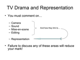 TV Drama and Representation
• You must comment on…

  –   Camera
  –   Sound
                          And how they link to…
  –   Mise-en-scene
  –   Editing

  – Representation

• Failure to discuss any of these areas will reduce
  your mark!
 