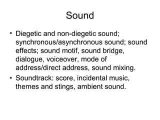 Sound
• Diegetic and non-diegetic sound;
  synchronous/asynchronous sound; sound
  effects; sound motif, sound bridge,
  dialogue, voiceover, mode of
  address/direct address, sound mixing.
• Soundtrack: score, incidental music,
  themes and stings, ambient sound.
 