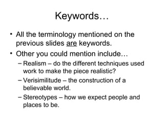 Keywords…
• All the terminology mentioned on the
  previous slides are keywords.
• Other you could mention include…
  – Realism – do the different techniques used
    work to make the piece realistic?
  – Verisimilitude – the construction of a
    believable world.
  – Stereotypes – how we expect people and
    places to be.
 