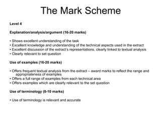 The Mark Scheme
Level 4

Explanation/analysis/argument (16-20 marks)

• Shows excellent understanding of the task
• Excellent knowledge and understanding of the technical aspects used in the extract
• Excellent discussion of the extract’s representations, clearly linked to textual analysis
• Clearly relevant to set question

Use of examples (16-20 marks)

• Offers frequent textual analysis from the extract – award marks to reflect the range and
    appropriateness of examples
• Offers a full range of examples from each technical area
• Offers examples which are clearly relevant to the set question

Use of terminology (8-10 marks)

• Use of terminology is relevant and accurate
 