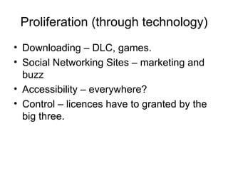 Proliferation (through technology)
• Downloading – DLC, games.
• Social Networking Sites – marketing and
  buzz
• Accessibility – everywhere?
• Control – licences have to granted by the
  big three.
 