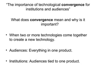 “The importance of technological convergence for
           institutions and audiences”

   What does convergence mean and why is it
                  important?

• When two or more technologies come together
  to create a new technology.

• Audiences: Everything in one product.

• Institutions: Audiences tied to one product.
 