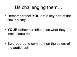 Us challenging them…
• Remember that YOU are a key part of the
  film industry.

• YOUR behaviour influences what they (the
  institutions) do.

• Be prepared to comment on the power of
  the audience!
 