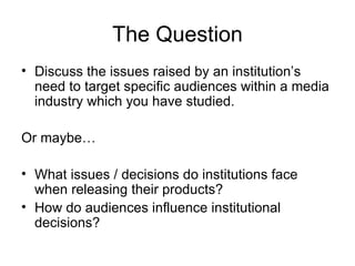 The Question
• Discuss the issues raised by an institution’s
  need to target specific audiences within a media
  industry which you have studied.

Or maybe…

• What issues / decisions do institutions face
  when releasing their products?
• How do audiences influence institutional
  decisions?
 