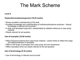 The Mark Scheme
Level 4

Explanation/analysis/argument (16-20 marks)

• Shows excellent understanding of the task
• Excellent knowledge and understanding of institutional/audience practices – factual
    knowledge is relevant and accurate
• A clear and developed argument, substantiated by detailed reference to case study
    material
• Clearly relevant to set question

Use of examples (16-20 marks)

• Offers frequent evidence from case study material – award marks to reflect the range
    and appropriateness of examples
• Offers a full range of examples from case study and own experience
• Offers examples which are clearly relevant to the set question

Use of terminology (8-10 marks)

• Use of terminology is relevant and accurate
 