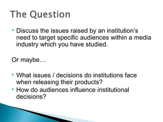  Discuss the issues raised by an institution’s
need to target specific audiences within a media
industry which you have studied.
Or maybe…
 What issues / decisions do institutions face
when releasing their products?
 How do audiences influence institutional
decisions?
 