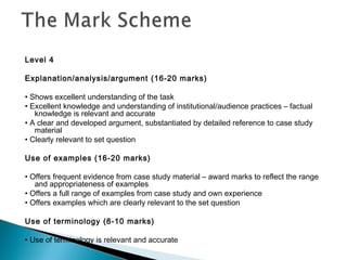 Level 4
Explanation/analysis/argument (16-20 marks)
• Shows excellent understanding of the task
• Excellent knowledge and understanding of institutional/audience practices – factual
knowledge is relevant and accurate
• A clear and developed argument, substantiated by detailed reference to case study
material
• Clearly relevant to set question
Use of examples (16-20 marks)
• Offers frequent evidence from case study material – award marks to reflect the range
and appropriateness of examples
• Offers a full range of examples from case study and own experience
• Offers examples which are clearly relevant to the set question
Use of terminology (8-10 marks)
• Use of terminology is relevant and accurate
 