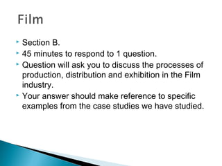  Section B.
 45 minutes to respond to 1 question.
 Question will ask you to discuss the processes of
production, distribution and exhibition in the Film
industry.
 Your answer should make reference to specific
examples from the case studies we have studied.
 