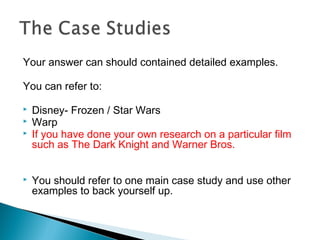 Your answer can should contained detailed examples.
You can refer to:
 Disney- Frozen / Star Wars
 Warp
 If you have done your own research on a particular film
such as The Dark Knight and Warner Bros.
 You should refer to one main case study and use other
examples to back yourself up.
 