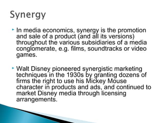  In media economics, synergy is the promotion
and sale of a product (and all its versions)
throughout the various subsidiaries of a media
conglomerate, e.g. films, soundtracks or video
games.
 Walt Disney pioneered synergistic marketing
techniques in the 1930s by granting dozens of
firms the right to use his Mickey Mouse
character in products and ads, and continued to
market Disney media through licensing
arrangements.
 