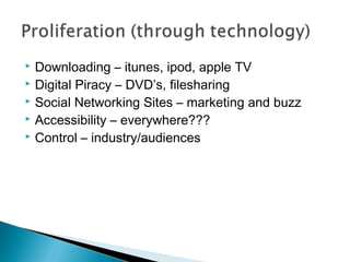  Downloading – itunes, ipod, apple TV
 Digital Piracy – DVD’s, filesharing
 Social Networking Sites – marketing and buzz
 Accessibility – everywhere???
 Control – industry/audiences
 