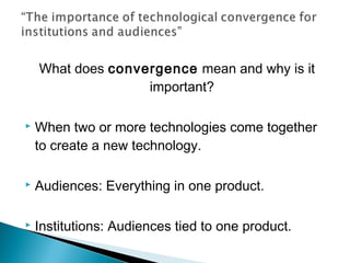 What does convergence mean and why is it
important?
 When two or more technologies come together
to create a new technology.
 Audiences: Everything in one product.
 Institutions: Audiences tied to one product.
 