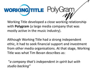 Working Title developed a close working relationship
with Polygram (a large media company that was
mostly active in the music industry).
Although Working Title had a strong independent
ethic, it had to seek financial support and investment
from other media organisations. At that stage, Working
Title was what Tim Bevan describes as:
“a company that’s independent in spirit but with
studio backing”

 