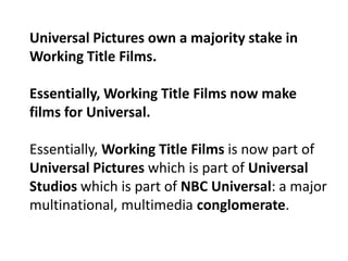 Universal Pictures own a majority stake in
Working Title Films.
Essentially, Working Title Films now make
films for Universal.
Essentially, Working Title Films is now part of
Universal Pictures which is part of Universal
Studios which is part of NBC Universal: a major
multinational, multimedia conglomerate.

 