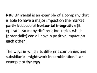 NBC Universal is an example of a company that
is able to have a major impact on the market
partly because of horizontal integration (it
operates so many different industries which
(potentially) can all have a positive impact on
each other.
The ways in which its different companies and
subsidiaries might work in combination is an
example of Synergy.

 