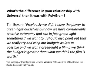 What's the difference in your relationship with
Universal than it was with PolyGram?
Tim Bevan: “Previously we didn't have the power to
green-light ourselves but now we have considerable
creative autonomy and can in fact green-light
something if we want to. I should also point out that
we really try and keep our budgets as low as
possible and we won't green-light a film if we think
the budget is greater than what we think the film is
worth.”
The success of their films has secured Working Title a degree of trust from the
studio bosses in Hollywood.

 