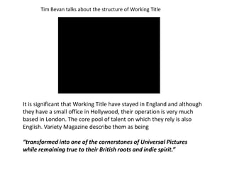 Tim Bevan talks about the structure of Working Title

It is significant that Working Title have stayed in England and although
they have a small office in Hollywood, their operation is very much
based in London. The core pool of talent on which they rely is also
English. Variety Magazine describe them as being
“transformed into one of the cornerstones of Universal Pictures
while remaining true to their British roots and indie spirit.”

 