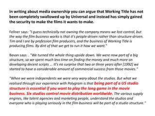 In writing about media ownership you can argue that Working Title has not
been completely swallowed up by Universal and instead has simply gained
the security to make the films it wants to make.
Fellner says: "I guess technically not owning the company means we lost control, but
the way the film business works is that it's people-driven rather than structure-driven.
Tim and I are by profession film producers, and the business of Working Title is
producing films. By dint of that we get to run it how we want.”
Bevan says: . "We turned the whole thing upside down. We were now part of a big
structure, so we spent much less time on finding the money and much more on
developing decent scripts ... It's no surprise that two or three years after [1992] we
started to have a considerable amount of commercial success from those movies."
"When we were independents we were very wary about the studios. But what we
realised through our experience with Polygram is that being part of a US studio

structure is essential if you want to play the long game in the movie
business. Six studios control movie distribution worldwide. The various supply
engines, like talent agencies and marketing people, understand the studios and
everyone who is playing seriously in the film business will be part of a studio structure."

 