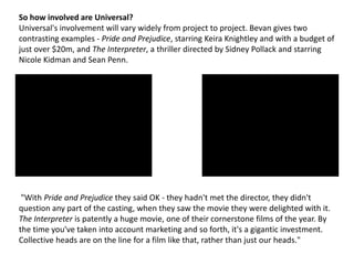 So how involved are Universal?
Universal's involvement will vary widely from project to project. Bevan gives two
contrasting examples - Pride and Prejudice, starring Keira Knightley and with a budget of
just over $20m, and The Interpreter, a thriller directed by Sidney Pollack and starring
Nicole Kidman and Sean Penn.

"With Pride and Prejudice they said OK - they hadn't met the director, they didn't
question any part of the casting, when they saw the movie they were delighted with it.
The Interpreter is patently a huge movie, one of their cornerstone films of the year. By
the time you've taken into account marketing and so forth, it's a gigantic investment.
Collective heads are on the line for a film like that, rather than just our heads."

 