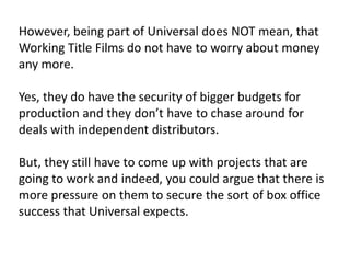 However, being part of Universal does NOT mean, that
Working Title Films do not have to worry about money
any more.
Yes, they do have the security of bigger budgets for
production and they don’t have to chase around for
deals with independent distributors.
But, they still have to come up with projects that are
going to work and indeed, you could argue that there is
more pressure on them to secure the sort of box office
success that Universal expects.

 