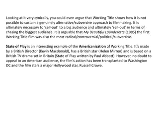 Looking at it very cynically, you could even argue that Working Title shows how it is not
possible to sustain a genuinely alternative/subversive approach to filmmaking. It is
ultimately necessary to ‘sell-out’ to a big audience and ultimately ‘sell-out’ in terms of
chasing the biggest audience. It is arguable that My Beautiful Launderette (1985) the first
Working Title film was also the most radical/controversial/political/subversive.
State of Play is an interesting example of the Americanisation of Working Title. It’s made
by a British Director (Kevin Macdonald), has a British star (Helen Mirren) and is based on a
British TV drama set in Britain (State of Play written by Paul Abbott). However, no doubt to
appeal to an American audience, the film’s action has been transplanted to Washington
DC and the film stars a major Hollywood star, Russell Crowe.

 