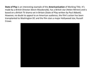 State of Play is an interesting example of the Americanisation of Working Title. It’s
made by a British Director (Kevin Macdonald), has a British star (Helen Mirren) and is
based on a British TV drama set in Britain (State of Play written by Paul Abbott).
However, no doubt to appeal to an American audience, the film’s action has been
transplanted to Washington DC and the film stars a major Hollywood star, Russell
Crowe.

 