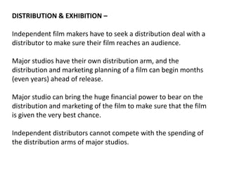 DISTRIBUTION & EXHIBITION –

Independent film makers have to seek a distribution deal with a
distributor to make sure their film reaches an audience.
Major studios have their own distribution arm, and the
distribution and marketing planning of a film can begin months
(even years) ahead of release.
Major studio can bring the huge financial power to bear on the
distribution and marketing of the film to make sure that the film
is given the very best chance.
Independent distributors cannot compete with the spending of
the distribution arms of major studios.

 