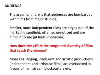 AUDIENCE
The argument here is that audiences are bombarded
with films from major studios.
Smaller, more independent films are edged out of the
marketing spotlight, often go unnoticed and are
difficult to see (at least in cinemas).
How does this effect the range and diversity of films
that reach the cinema?
More challenging, intelligent and artistic productions
(independent and arthouse films) are overlooked in
favour of mainstream blockbusters etc.

 