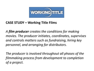 CASE STUDY – Working Title Films
A film producer creates the conditions for making
movies. The producer initiates, coordinates, supervises
and controls matters such as fundraising, hiring key
personnel, and arranging for distributors.
The producer is involved throughout all phases of the
filmmaking process from development to completion
of a project.

 
