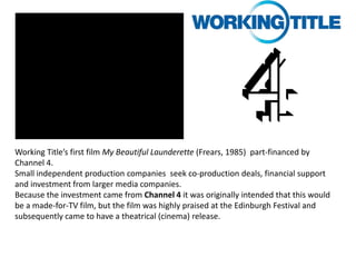 Working Title’s first film My Beautiful Launderette (Frears, 1985) part-financed by
Channel 4.
Small independent production companies seek co-production deals, financial support
and investment from larger media companies.
Because the investment came from Channel 4 it was originally intended that this would
be a made-for-TV film, but the film was highly praised at the Edinburgh Festival and
subsequently came to have a theatrical (cinema) release.

 