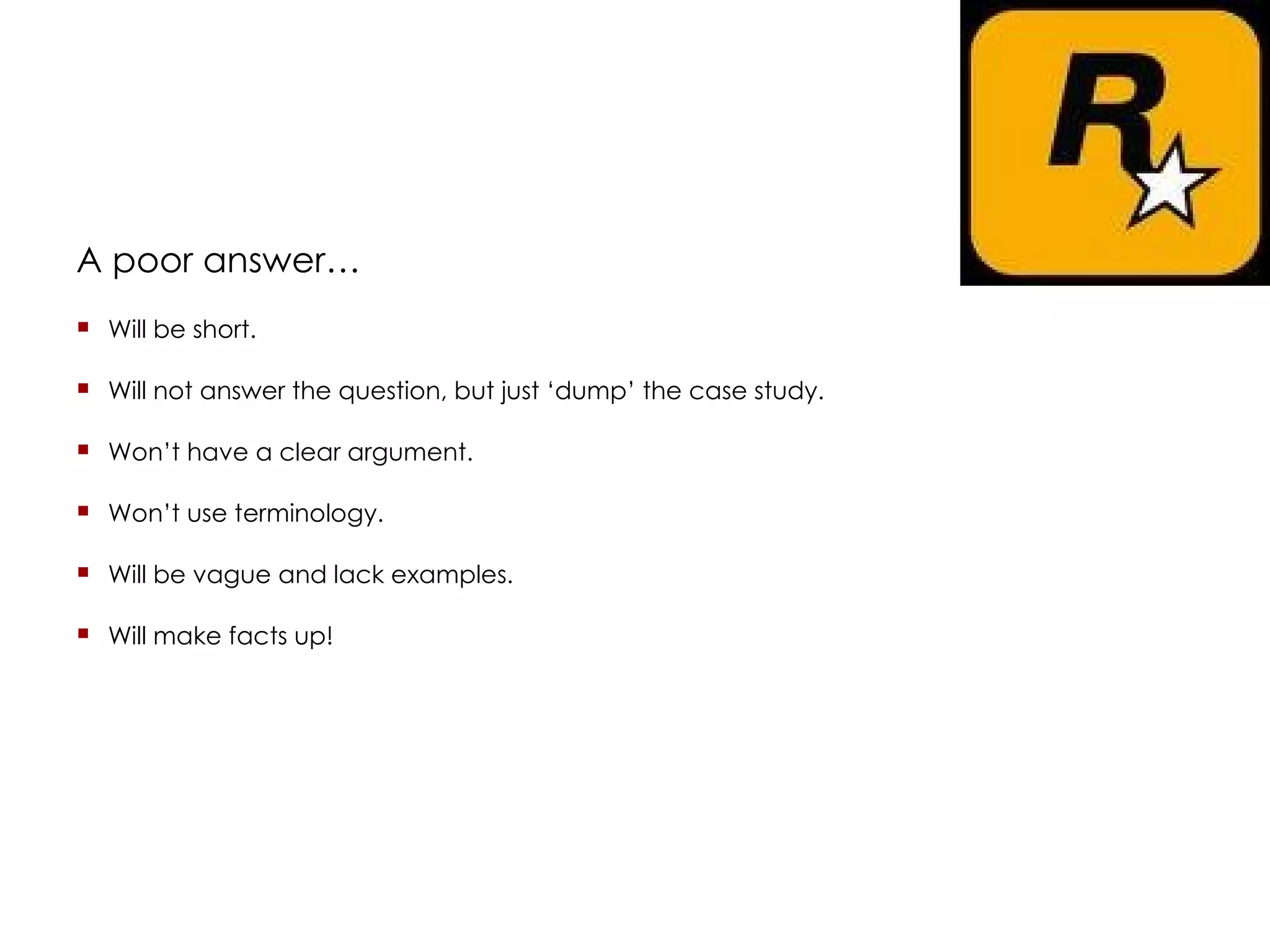 A poor answer… Will be short. Will not answer the question, but just ‘dump’ the case study. Won’t have a clear argument. Won’t use terminology. Will be vague and lack examples. Will make facts up! 