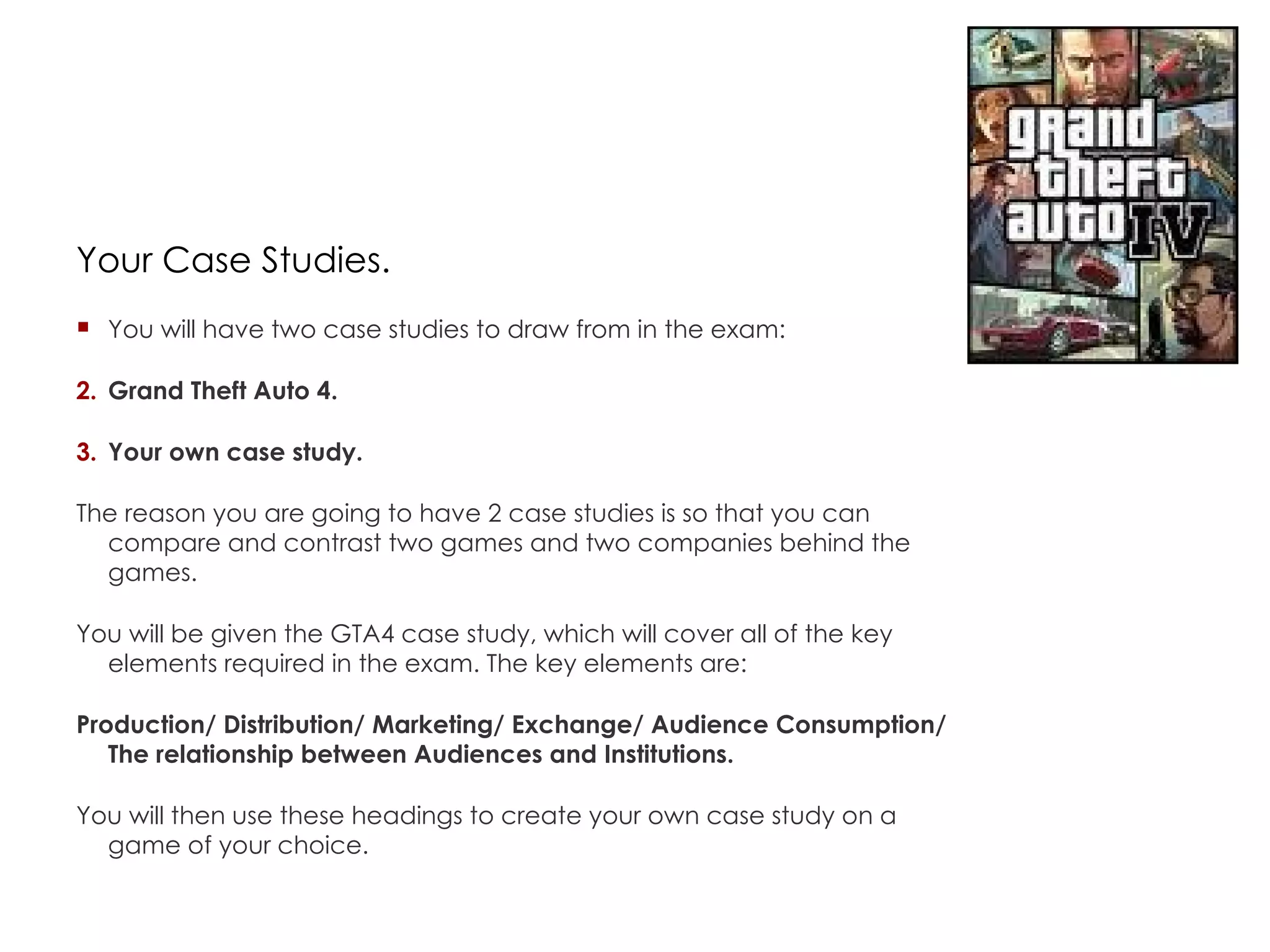 Your Case Studies. You will have two case studies to draw from in the exam: Grand Theft Auto 4. Your own case study. The reason you are going to have 2 case studies is so that you can compare and contrast two games and two companies behind the games. You will be given the GTA4 case study, which will cover all of the key elements required in the exam. The key elements are: Production/ Distribution/ Marketing/ Exchange/ Audience Consumption/ The relationship between Audiences and Institutions. You will then use these headings to create your own case study on a game of your choice. 