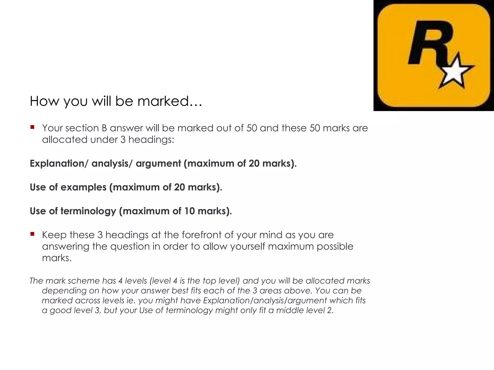 How you will be marked… Your section B answer will be marked out of 50 and these 50 marks are allocated under 3 headings: Explanation/ analysis/ argument (maximum of 20 marks). Use of examples (maximum of 20 marks). Use of terminology (maximum of 10 marks). Keep these 3 headings at the forefront of your mind as you are answering the question in order to allow yourself maximum possible marks. The mark scheme has 4 levels (level 4 is the top level) and you will be allocated marks depending on how your answer best fits each of the 3 areas above. You can be marked across levels ie. you might have Explanation/analysis/argument which fits a good level 3, but your Use of terminology might only fit a middle level 2.  