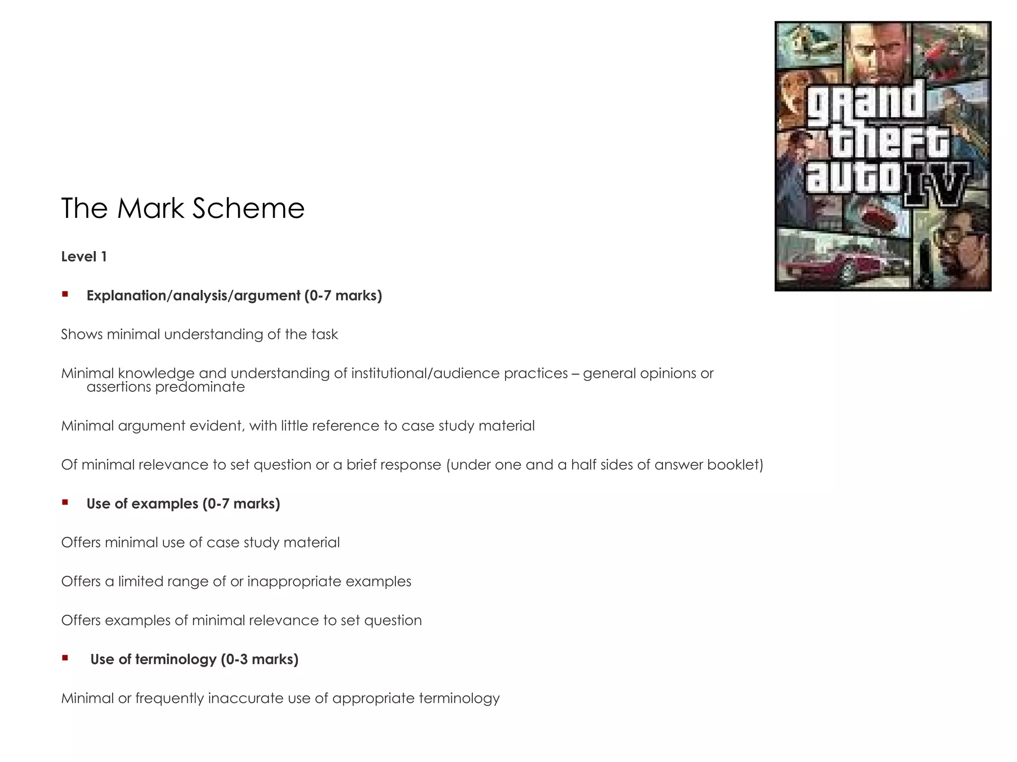 The Mark Scheme Level 1  Explanation/analysis/argument (0-7 marks)  Shows minimal understanding of the task  Minimal knowledge and understanding of institutional/audience practices – general opinions or assertions predominate  Minimal argument evident, with little reference to case study material  Of minimal relevance to set question or a brief response (under one and a half sides of answer booklet)  Use of examples (0-7 marks)  Offers minimal use of case study material  Offers a limited range of or inappropriate examples  Offers examples of minimal relevance to set question    Use of terminology (0-3 marks)  Minimal or frequently inaccurate use of appropriate terminology  