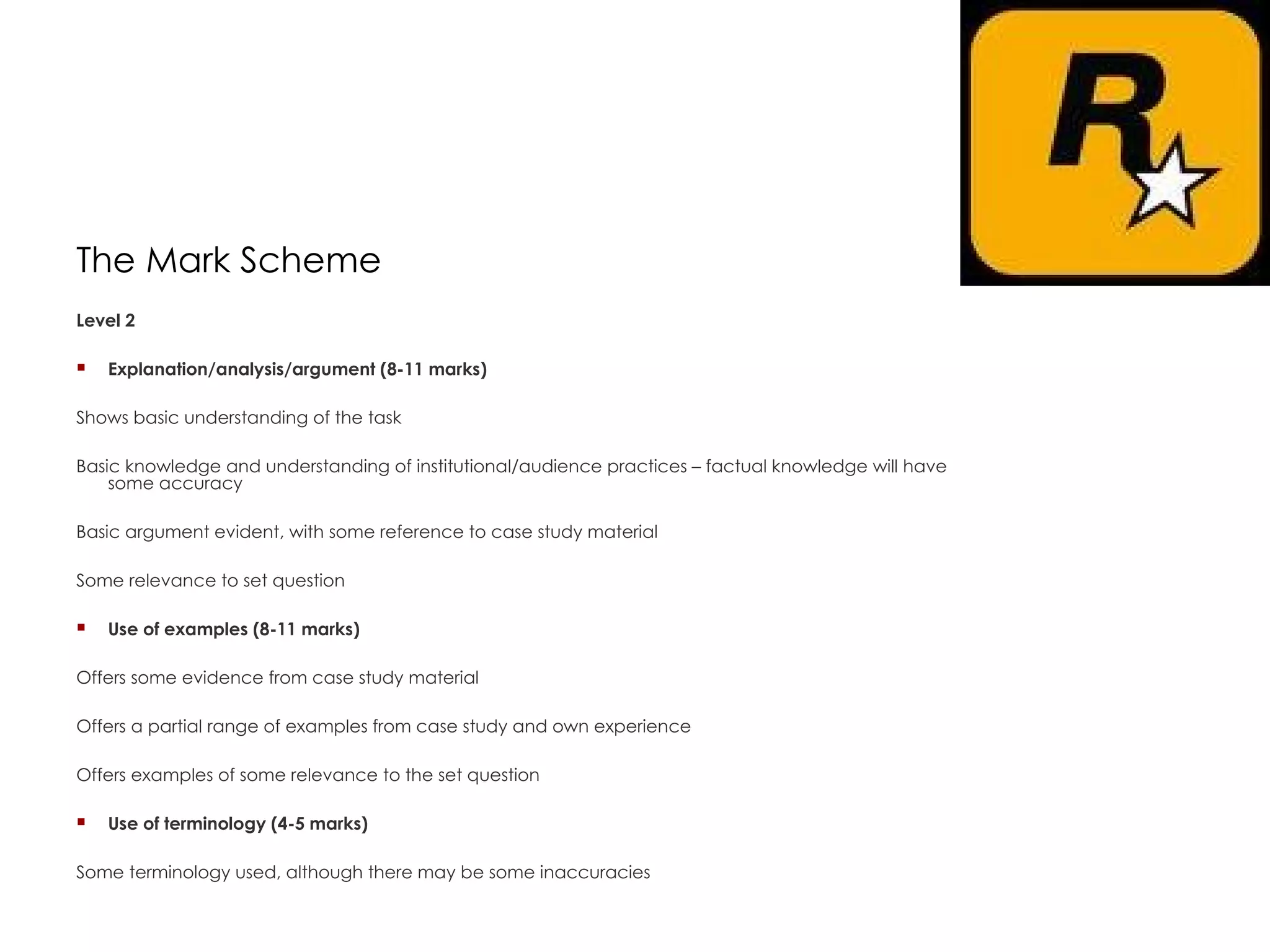 The Mark Scheme Level 2  Explanation/analysis/argument (8-11 marks)  Shows basic understanding of the task  Basic knowledge and understanding of institutional/audience practices – factual knowledge will have some accuracy  Basic argument evident, with some reference to case study material  Some relevance to set question   Use of examples (8-11 marks)  Offers some evidence from case study material  Offers a partial range of examples from case study and own experience  Offers examples of some relevance to the set question   Use of terminology (4-5 marks)  Some terminology used, although there may be some inaccuracies    