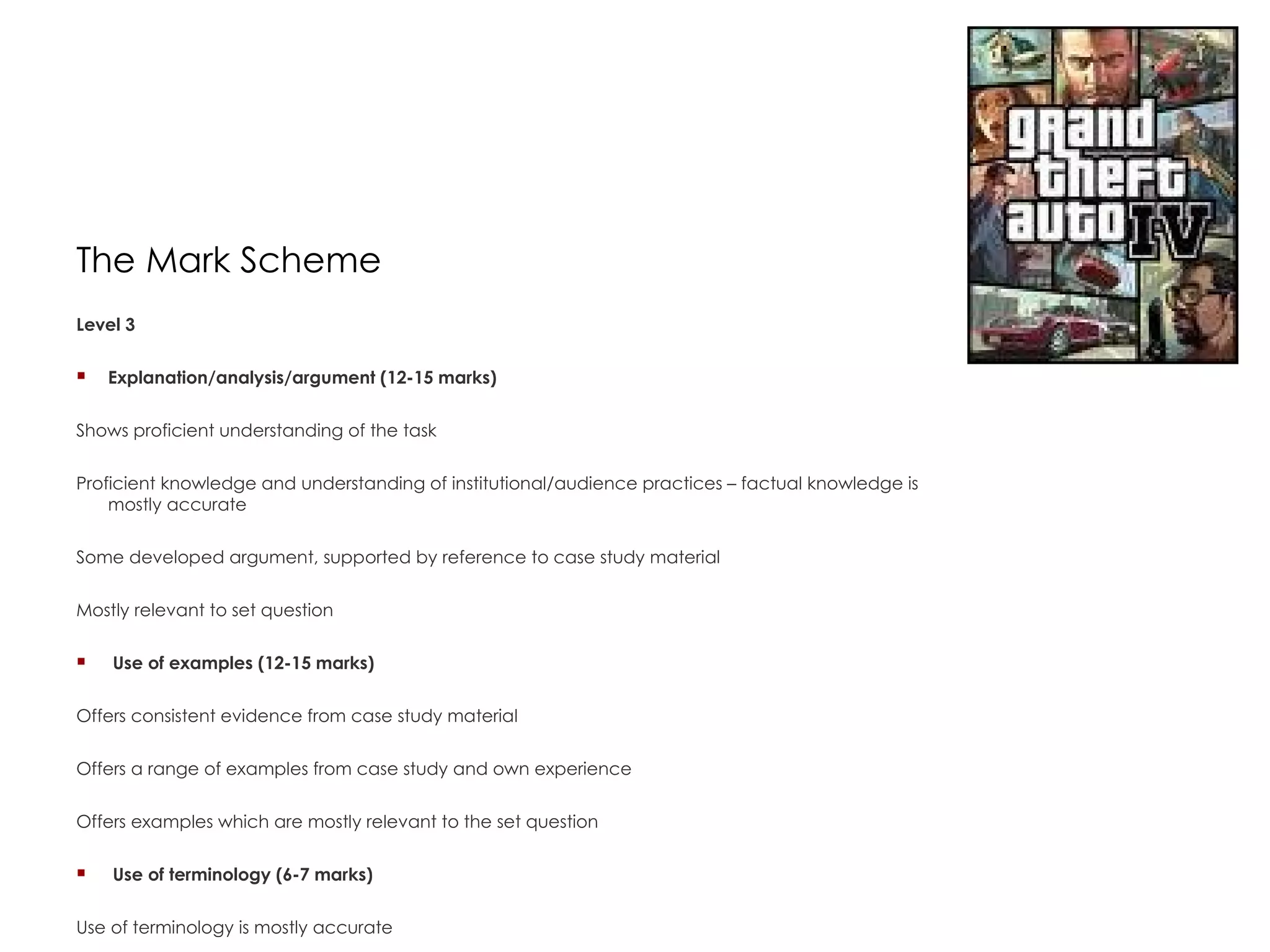 The Mark Scheme Level 3  Explanation/analysis/argument (12-15 marks)  Shows proficient understanding of the task  Proficient knowledge and understanding of institutional/audience practices – factual knowledge is mostly accurate  Some developed argument, supported by reference to case study material  Mostly relevant to set question    Use of examples (12-15 marks)  Offers consistent evidence from case study material  Offers a range of examples from case study and own experience  Offers examples which are mostly relevant to the set question    Use of terminology (6-7 marks)  Use of terminology is mostly accurate  