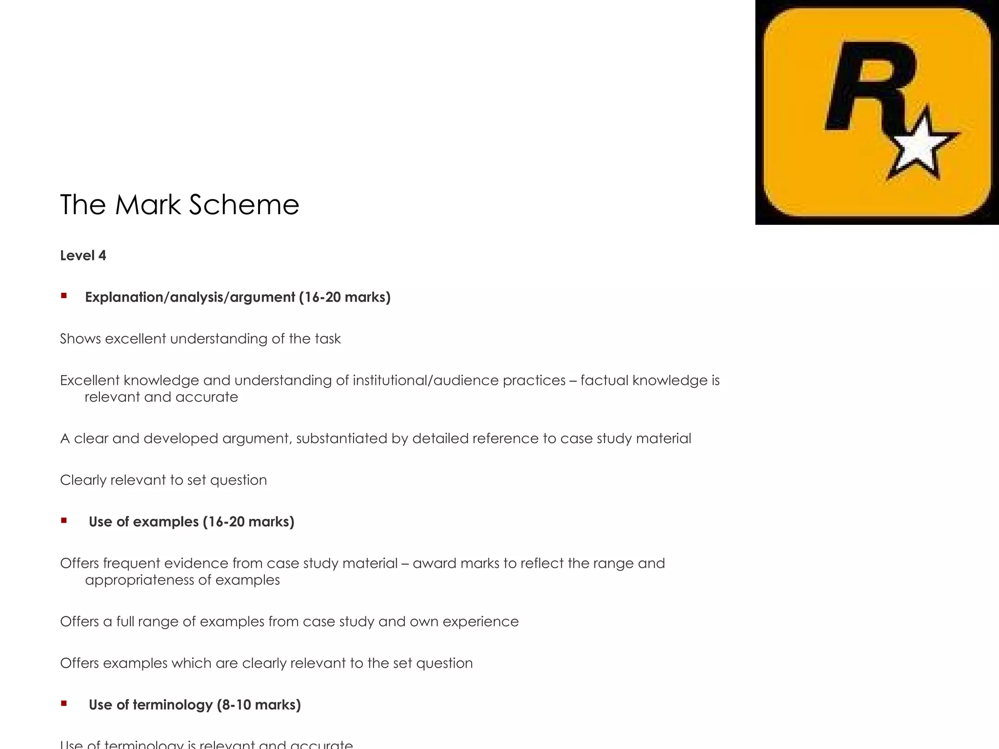 The Mark Scheme Level 4  Explanation/analysis/argument (16-20 marks)  Shows excellent understanding of the task  Excellent knowledge and understanding of institutional/audience practices – factual knowledge is relevant and accurate  A clear and developed argument, substantiated by detailed reference to case study material  Clearly relevant to set question    Use of examples (16-20 marks)  Offers frequent evidence from case study material – award marks to reflect the range and appropriateness of examples  Offers a full range of examples from case study and own experience  Offers examples which are clearly relevant to the set question    Use of terminology (8-10 marks)  Use of terminology is relevant and accurate      