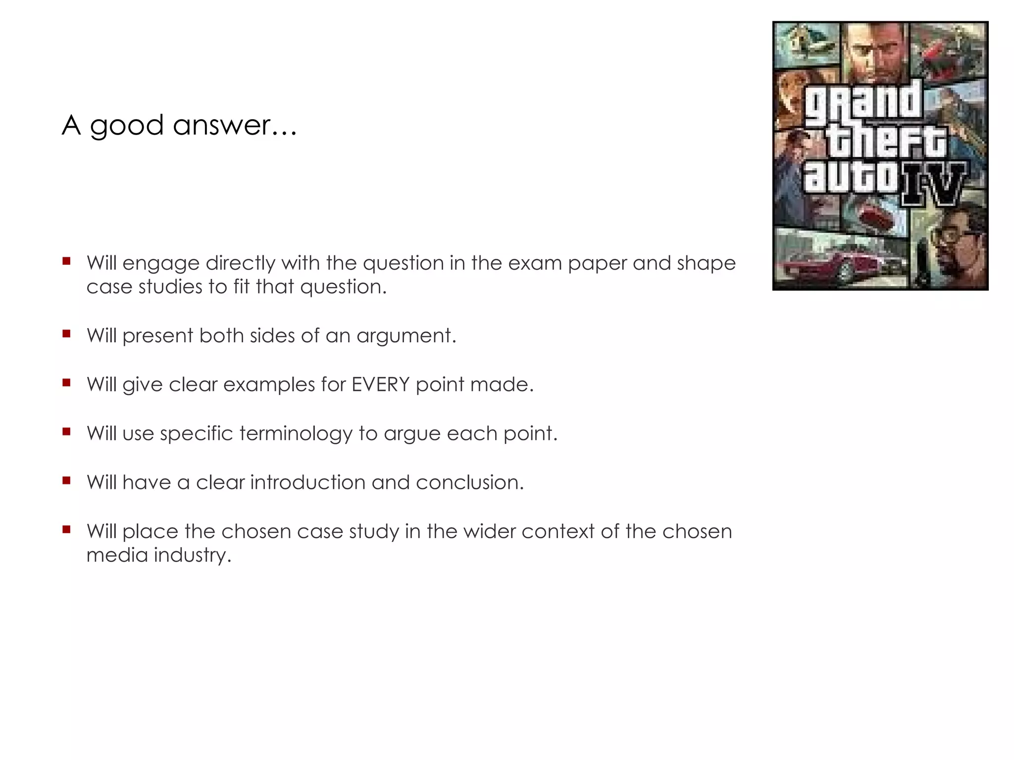 A good answer… Will engage directly with the question in the exam paper and shape case studies to fit that question. Will present both sides of an argument. Will give clear examples for EVERY point made. Will use specific terminology to argue each point. Will have a clear introduction and conclusion. Will place the chosen case study in the wider context of the chosen media industry. 