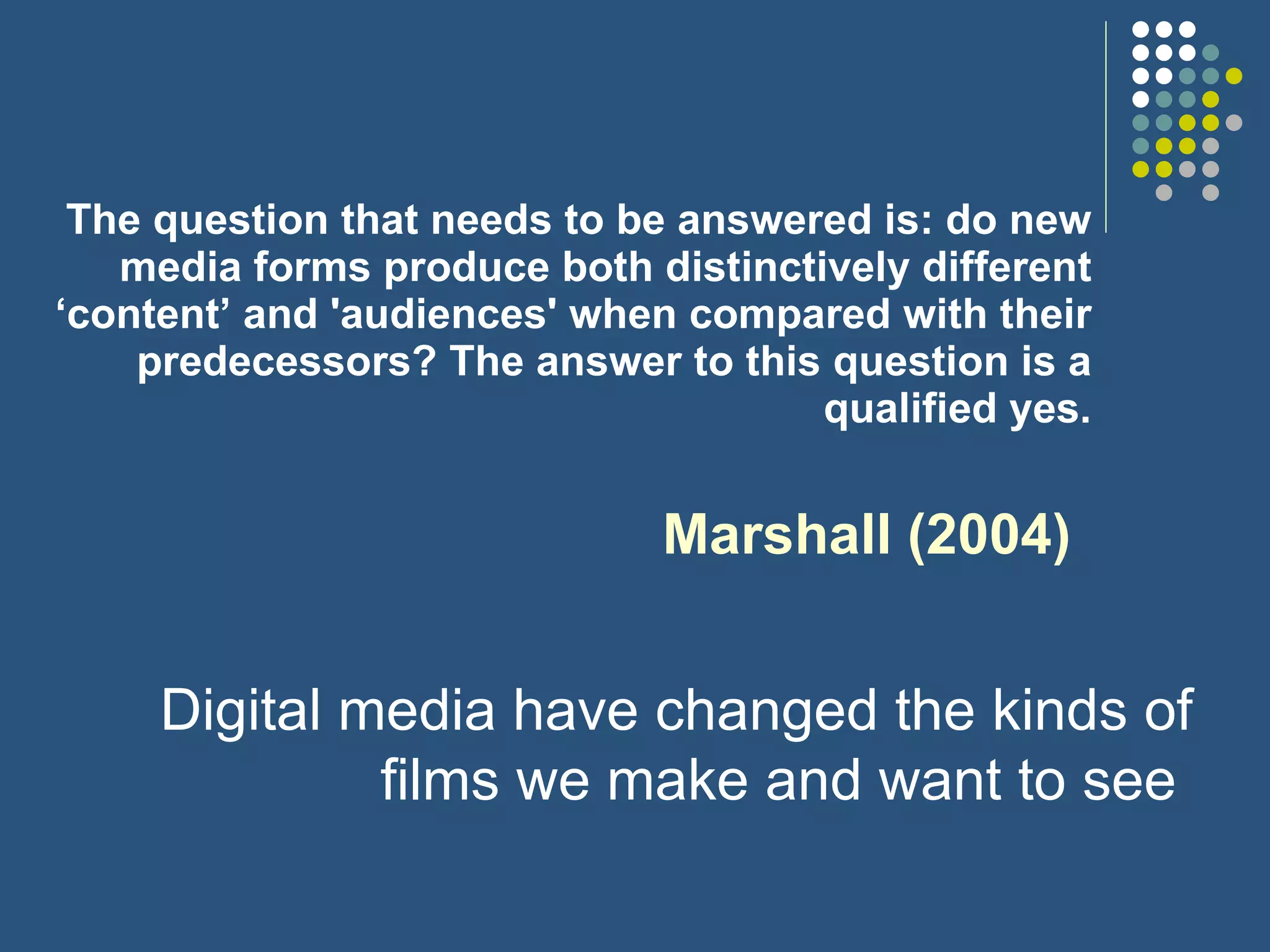 The question that needs to be answered is: do new media forms produce both distinctively different ‘content’ and 'audiences' when compared with their predecessors? The answer to this question is a qualified yes. Marshall (2004) Digital media have changed the kinds of films we make and want to see  